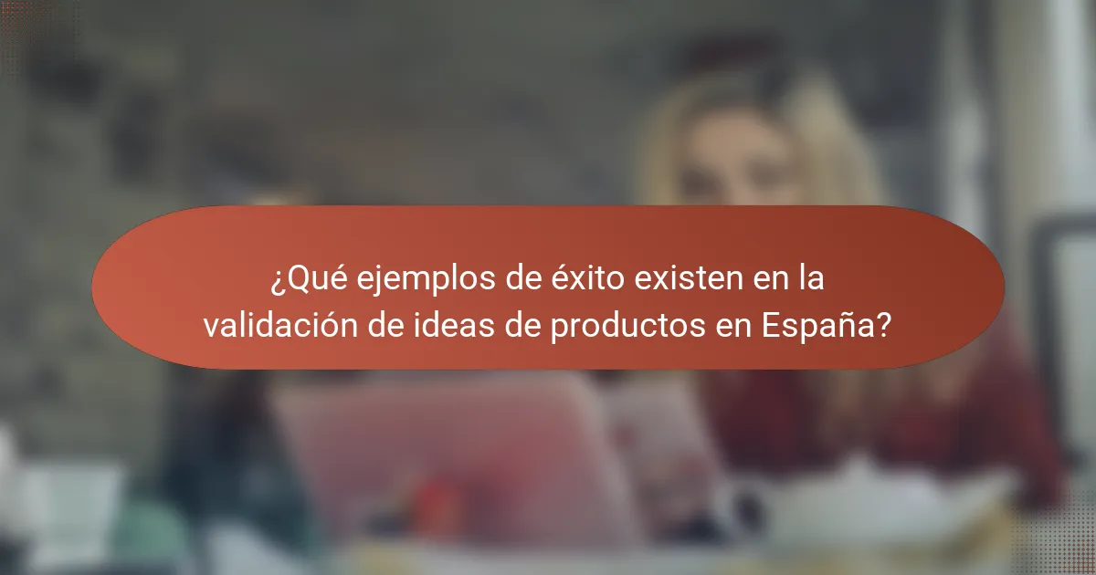 ¿Qué ejemplos de éxito existen en la validación de ideas de productos en España?